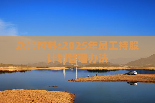 永兴材料:2025年员工持股计划管理办法