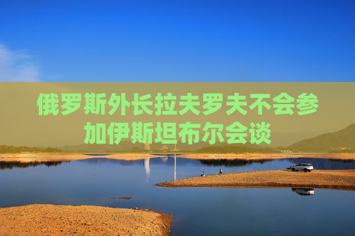 俄罗斯外长拉夫罗夫不会参加伊斯坦布尔会谈