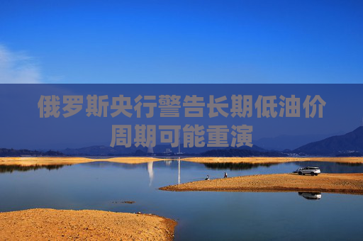 俄罗斯央行警告长期低油价周期可能重演