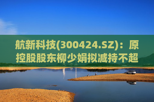 航新科技(300424.SZ)：原控股股东柳少娟拟减持不超3%股份