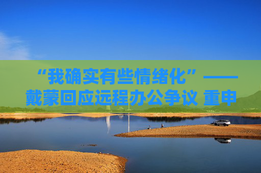 “我确实有些情绪化”——戴蒙回应远程办公争议 重申摩根大通立场不变