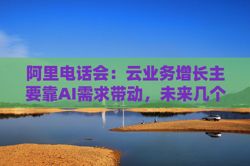 阿里电话会：云业务增长主要靠AI需求带动，未来几个季度仍处上升通道，将把更多淘宝用户转化为即时零售用户