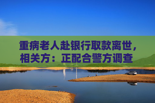 重病老人赴银行取款离世，相关方：正配合警方调查 代取款要本人到场？多家银行回应