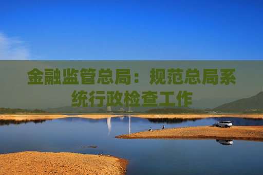 金融监管总局：规范总局系统行政检查工作
