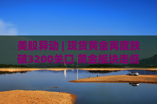 美股异动 | 现货黄金再度跌破3200关口 黄金板块走低