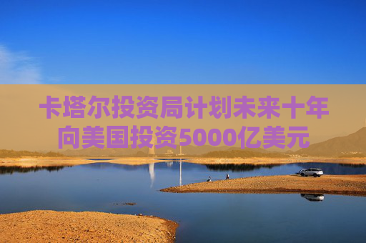 卡塔尔投资局计划未来十年向美国投资5000亿美元