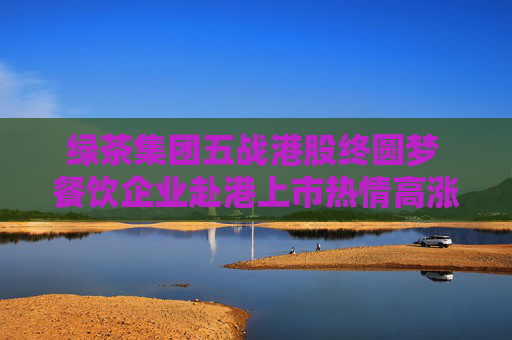 绿茶集团五战港股终圆梦 餐饮企业赴港上市热情高涨