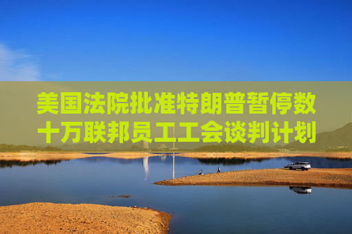 美国法院批准特朗普暂停数十万联邦员工工会谈判计划
