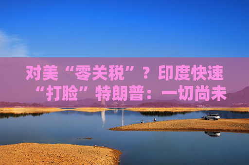对美“零关税”？印度快速“打脸”特朗普：一切尚未有定论！