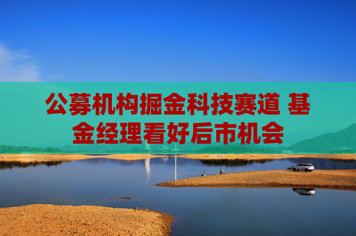 公募机构掘金科技赛道 基金经理看好后市机会
