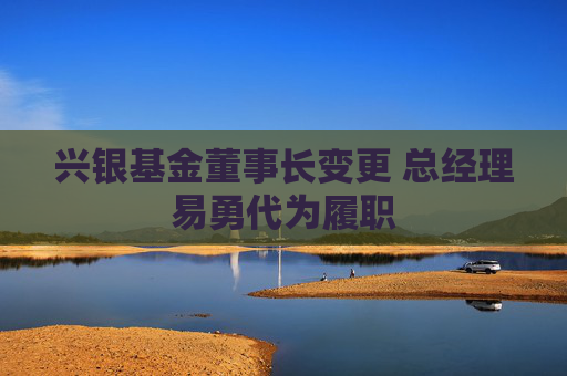 兴银基金董事长变更 总经理易勇代为履职  第1张