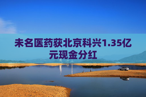 未名医药获北京科兴1.35亿元现金分红