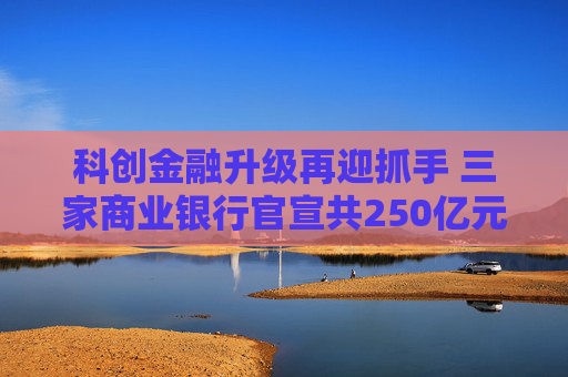 科创金融升级再迎抓手 三家商业银行官宣共250亿元金融资产投资公司设立