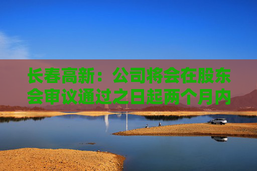 长春高新：公司将会在股东会审议通过之日起两个月内安排分红派息事宜