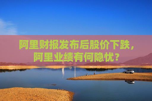 阿里财报发布后股价下跌，阿里业绩有何隐忧？
