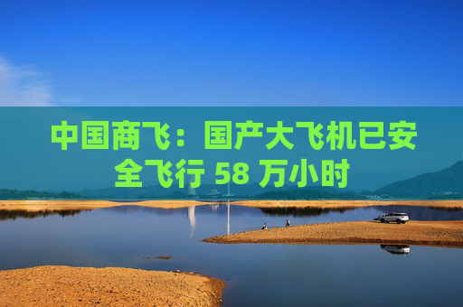 中国商飞：国产大飞机已安全飞行 58 万小时