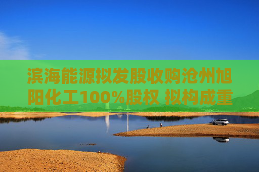 滨海能源拟发股收购沧州旭阳化工100%股权 拟构成重大资产重组