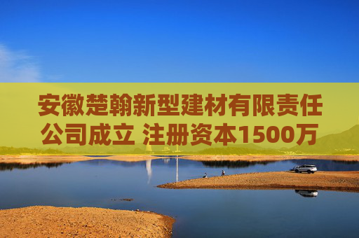 安徽楚翰新型建材有限责任公司成立 注册资本1500万人民币
