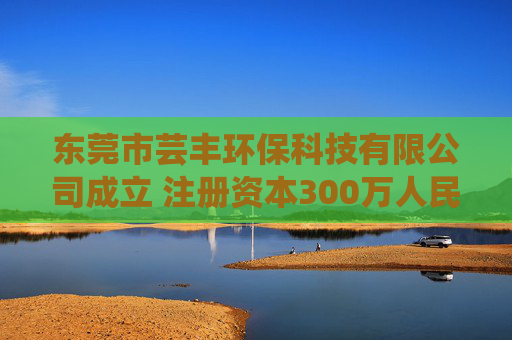 东莞市芸丰环保科技有限公司成立 注册资本300万人民币