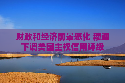 财政和经济前景恶化 穆迪下调美国主权信用评级