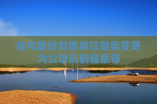 佳电股份其他事项备案变更为公章刻制备案等