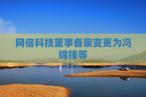 网宿科技董事备案变更为冯锦锋等