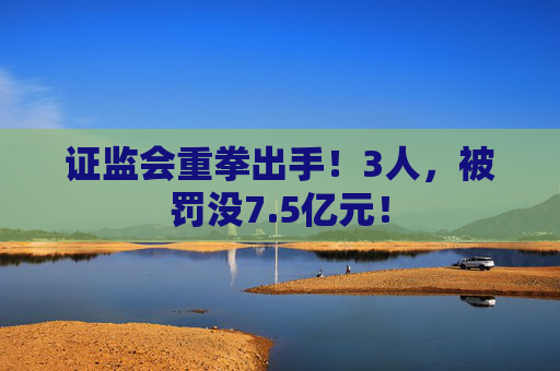 证监会重拳出手！3人，被罚没7.5亿元！