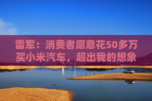 雷军：消费者愿意花50多万买小米汽车，超出我的想象  第1张