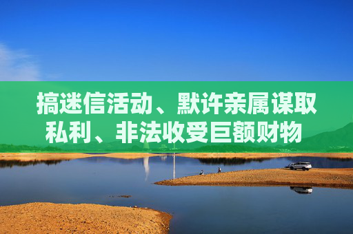 搞迷信活动、默许亲属谋取私利、非法收受巨额财物  广药集团原董事长李楚源被“双开”