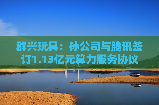 群兴玩具：孙公司与腾讯签订1.13亿元算力服务协议