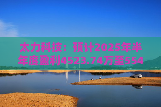太力科技：预计2025年半年度盈利4523.74万至5541.54万