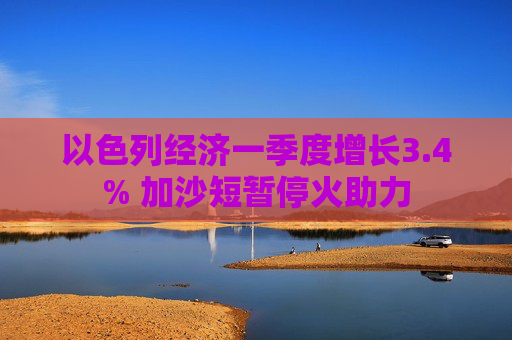 以色列经济一季度增长3.4% 加沙短暂停火助力
