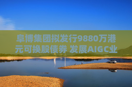 阜博集团拟发行9880万港元可换股债券 发展AIGC业务