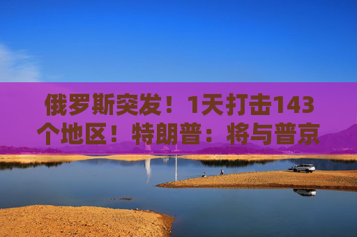 俄罗斯突发！1天打击143个地区！特朗普：将与普京和泽连斯基通话！