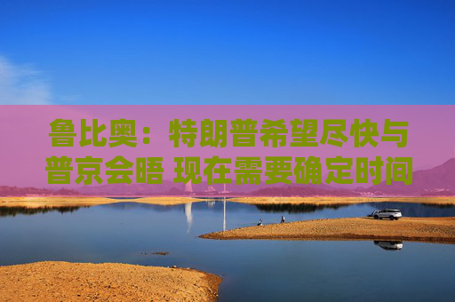 鲁比奥：特朗普希望尽快与普京会晤 现在需要确定时间、地点和议题