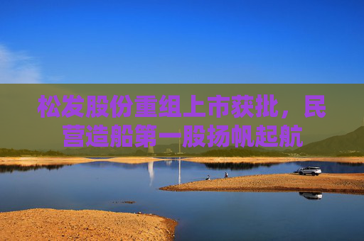 松发股份重组上市获批，民营造船第一股扬帆起航