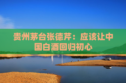 贵州茅台张德芹：应该让中国白酒回归初心