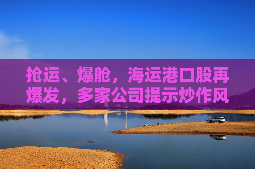 抢运、爆舱，海运港口股再爆发，多家公司提示炒作风险