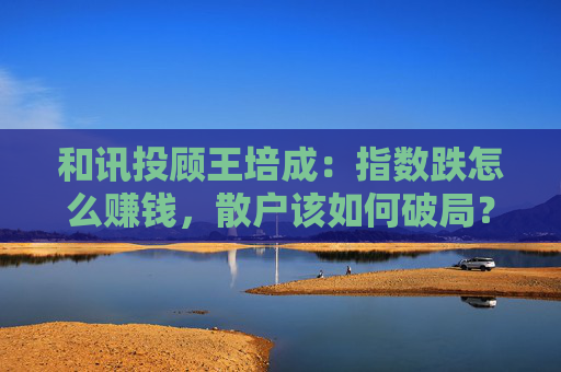 和讯投顾王培成：指数跌怎么赚钱，散户该如何破局？