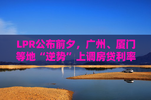 LPR公布前夕，广州、厦门等地“逆势”上调房贷利率，还有哪些城市可能跟进？