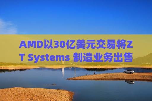 AMD以30亿美元交易将ZT Systems 制造业务出售给Sanmina