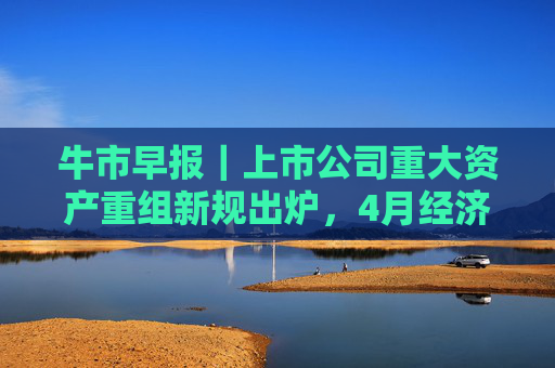 牛市早报｜上市公司重大资产重组新规出炉，4月经济数据将公布