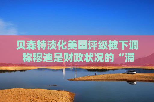 贝森特淡化美国评级被下调 称穆迪是财政状况的“滞后指标”