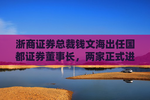 浙商证券总裁钱文海出任国都证券董事长，两家正式进入治理整合阶段
