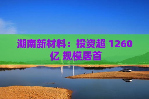 湖南新材料：投资超 1260 亿 规模居首