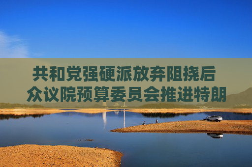 共和党强硬派放弃阻挠后 众议院预算委员会推进特朗普减税议案