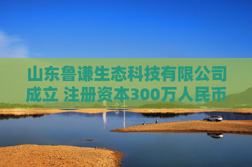 山东鲁谦生态科技有限公司成立 注册资本300万人民币