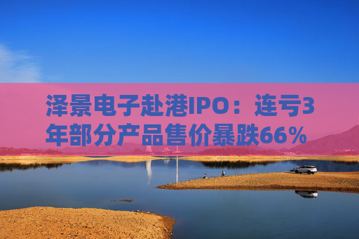 泽景电子赴港IPO：连亏3年部分产品售价暴跌66% 负债率达215%、13.6亿优先股存强赎风险