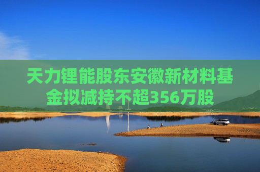 天力锂能股东安徽新材料基金拟减持不超356万股