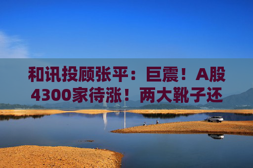 和讯投顾张平：巨震！A股4300家待涨！两大靴子还没落地，又迎压力？
